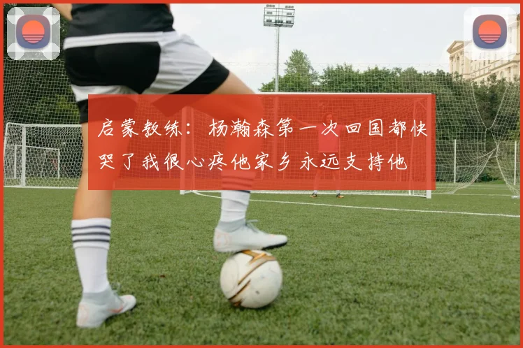 启蒙教练：杨瀚森第一次回国都快哭了我很心疼他家乡永远支持他