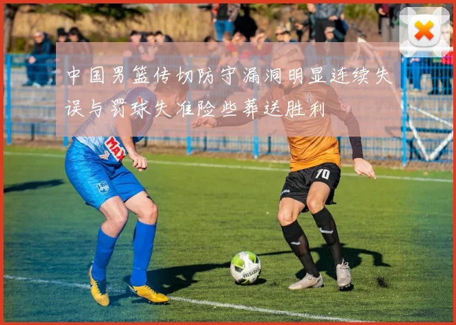 中国男篮传切防守漏洞明显连续失误与罚球失准险些葬送胜利