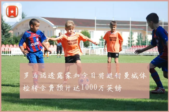 罗马诺透露蒙加今日将进行曼城体检转会费预计达1000万英镑