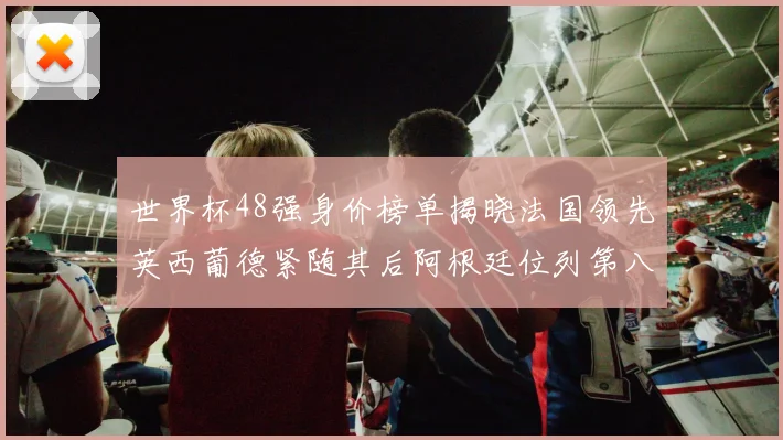 世界杯48强身价榜单揭晓法国领先英西葡德紧随其后阿根廷位列第八