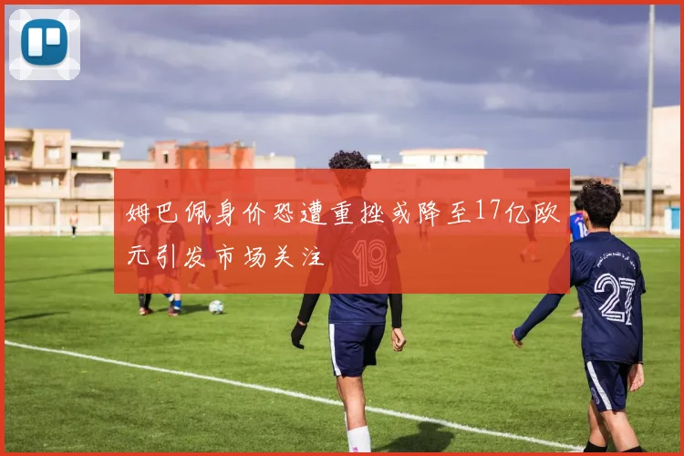 姆巴佩身价恐遭重挫或降至17亿欧元引发市场关注