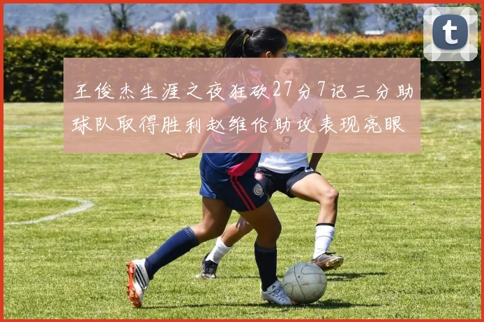 王俊杰生涯之夜狂砍27分7记三分助球队取得胜利赵维伦助攻表现亮眼