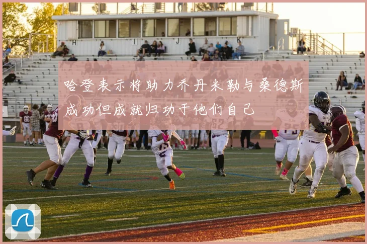 哈登表示将助力乔丹米勒与桑德斯成功但成就归功于他们自己