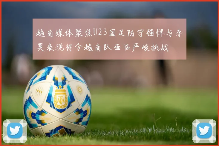 越南媒体聚焦U23国足防守强悍与李昊表现将令越南队面临严峻挑战