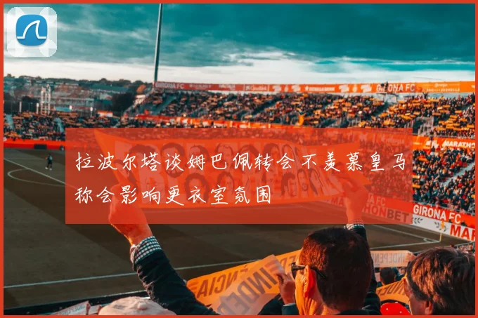 拉波尔塔谈姆巴佩转会不羡慕皇马称会影响更衣室氛围