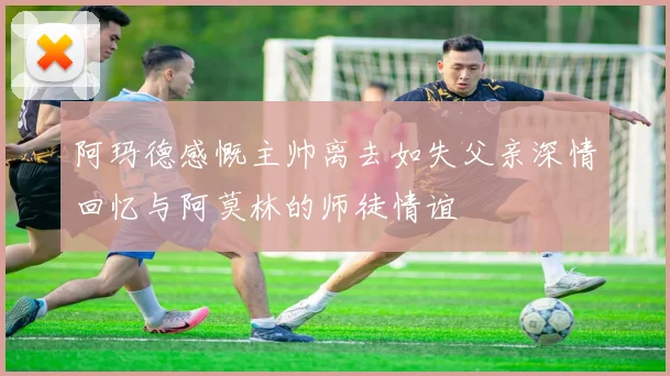 阿玛德感慨主帅离去如失父亲深情回忆与阿莫林的师徒情谊